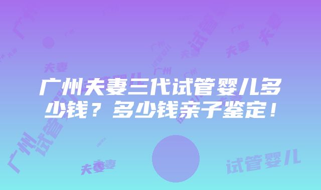 广州夫妻三代试管婴儿多少钱？多少钱亲子鉴定！