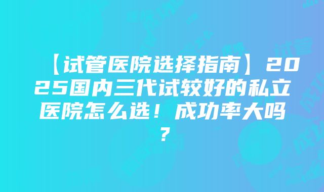 【试管医院选择指南】2025国内三代试较好的私立医院怎么选！成功率大吗？