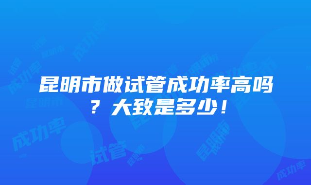 昆明市做试管成功率高吗？大致是多少！