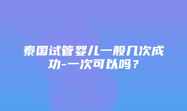 泰国试管婴儿一般几次成功-一次可以吗？