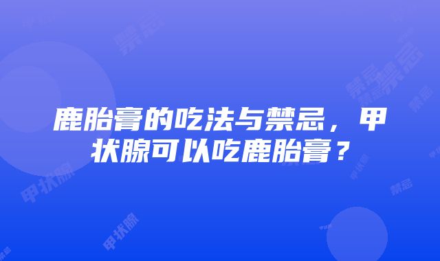 鹿胎膏的吃法与禁忌，甲状腺可以吃鹿胎膏？