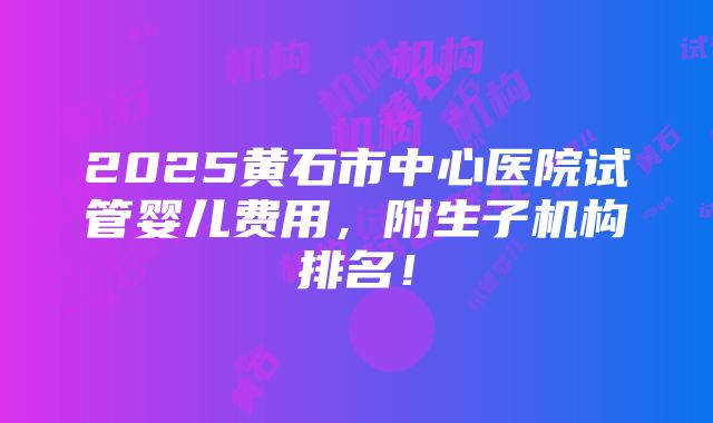 2025黄石市中心医院试管婴儿费用，附生子机构排名！