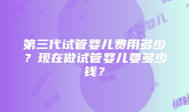 第三代试管婴儿费用多少？现在做试管婴儿要多少钱？