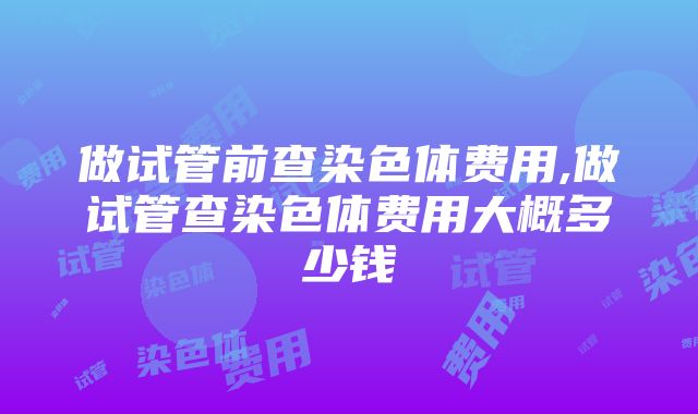 做试管前查染色体费用,做试管查染色体费用大概多少钱