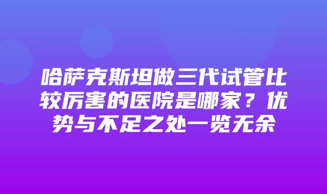 哈萨克斯坦做三代试管比较厉害的医院是哪家？优势与不足之处一览无余