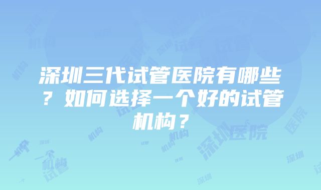 深圳三代试管医院有哪些？如何选择一个好的试管机构？