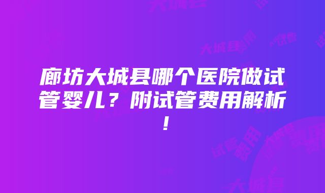 廊坊大城县哪个医院做试管婴儿？附试管费用解析！