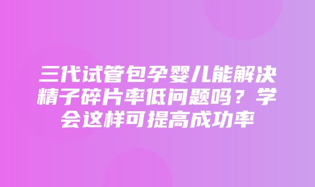 三代试管包孕婴儿能解决精子碎片率低问题吗？学会这样可提高成功率