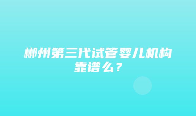 郴州第三代试管婴儿机构靠谱么？