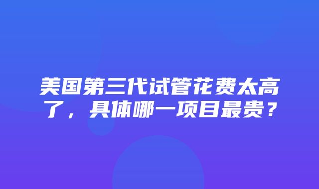 美国第三代试管花费太高了，具体哪一项目最贵？