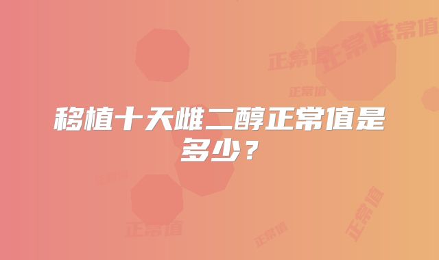 移植十天雌二醇正常值是多少？