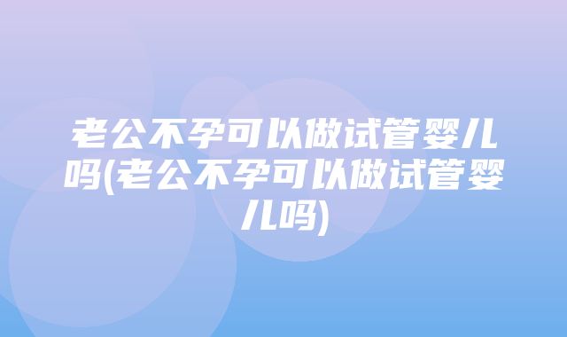 老公不孕可以做试管婴儿吗(老公不孕可以做试管婴儿吗)