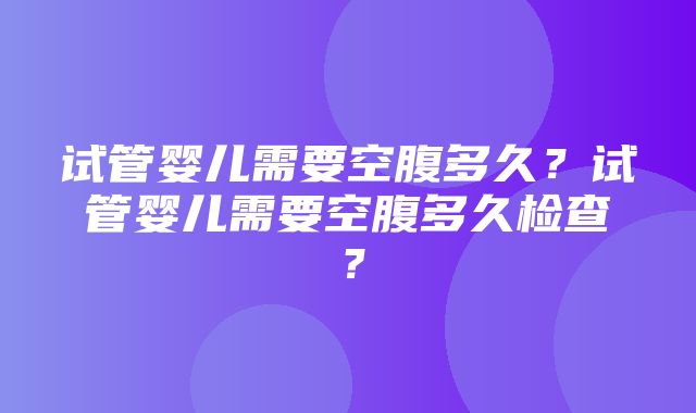 试管婴儿需要空腹多久？试管婴儿需要空腹多久检查？