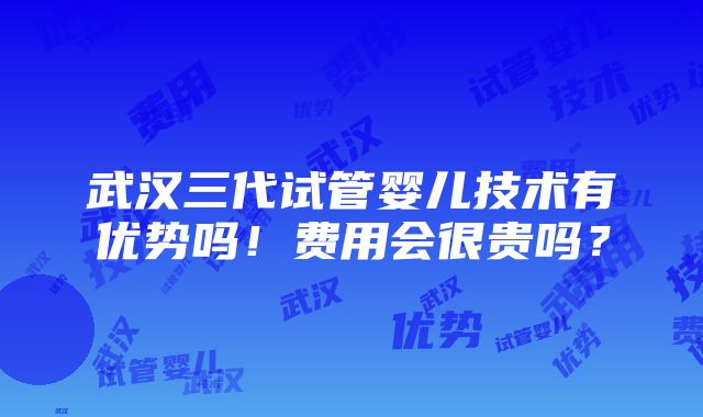 武汉三代试管婴儿技术有优势吗！费用会很贵吗？