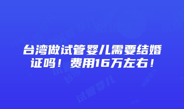 台湾做试管婴儿需要结婚证吗！费用16万左右！