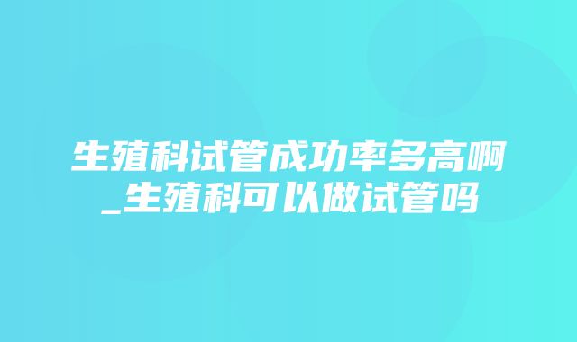 生殖科试管成功率多高啊_生殖科可以做试管吗