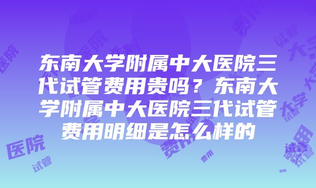 东南大学附属中大医院三代试管费用贵吗？东南大学附属中大医院三代试管费用明细是怎么样的