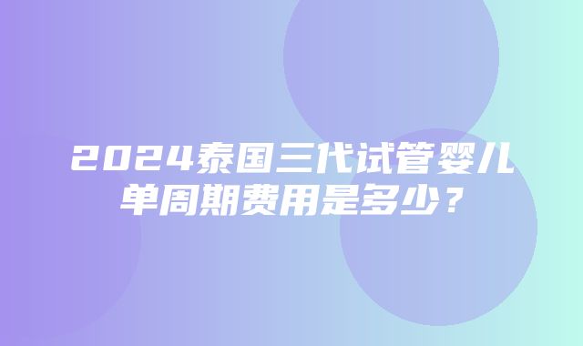 2024泰国三代试管婴儿单周期费用是多少？