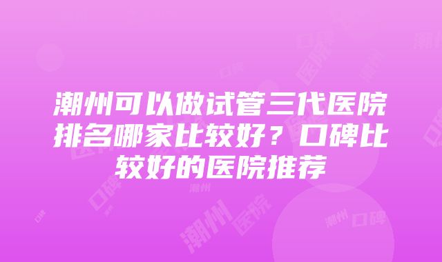 潮州可以做试管三代医院排名哪家比较好？口碑比较好的医院推荐