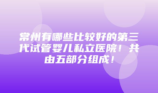 常州有哪些比较好的第三代试管婴儿私立医院！共由五部分组成！