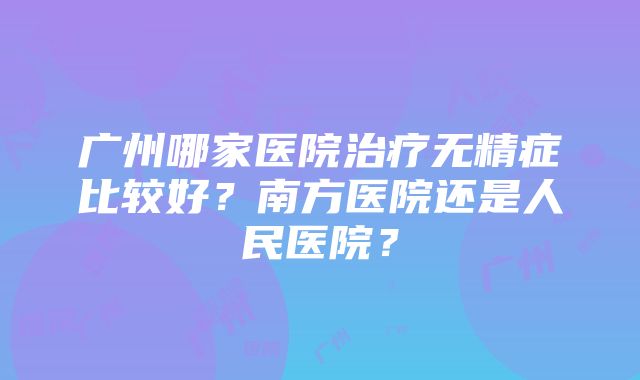 广州哪家医院治疗无精症比较好？南方医院还是人民医院？