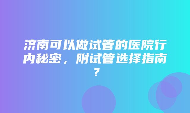 济南可以做试管的医院行内秘密，附试管选择指南？