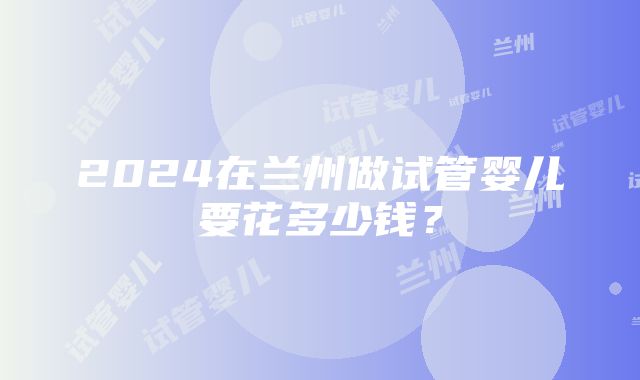 2024在兰州做试管婴儿要花多少钱？