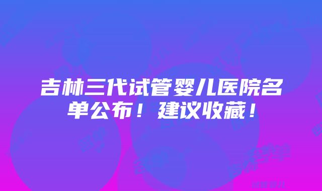 吉林三代试管婴儿医院名单公布！建议收藏！