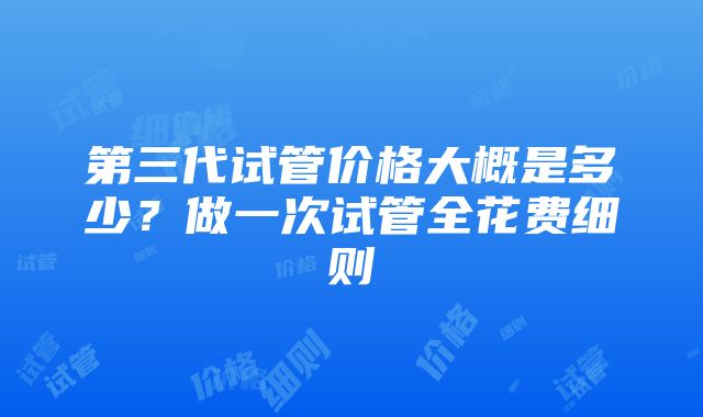 第三代试管价格大概是多少？做一次试管全花费细则