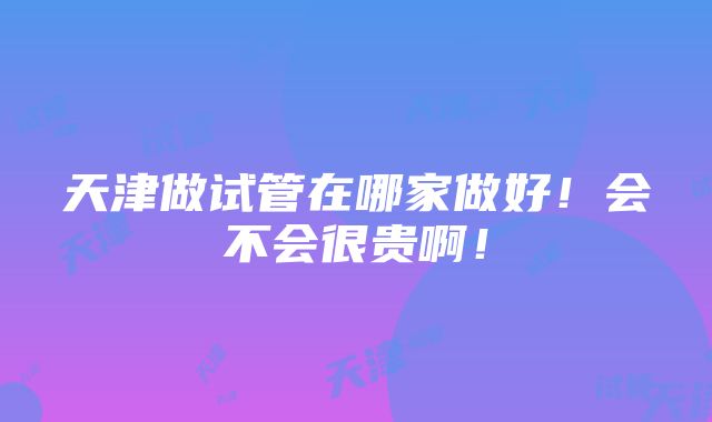 天津做试管在哪家做好！会不会很贵啊！