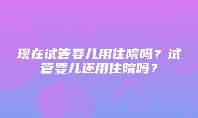 现在试管婴儿用住院吗？试管婴儿还用住院吗？