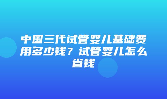 中国三代试管婴儿基础费用多少钱？试管婴儿怎么省钱