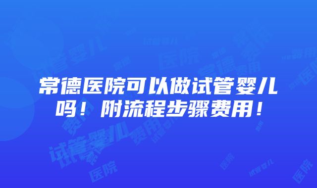 常德医院可以做试管婴儿吗！附流程步骤费用！