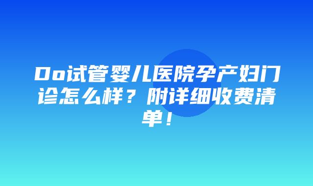 Do试管婴儿医院孕产妇门诊怎么样？附详细收费清单！