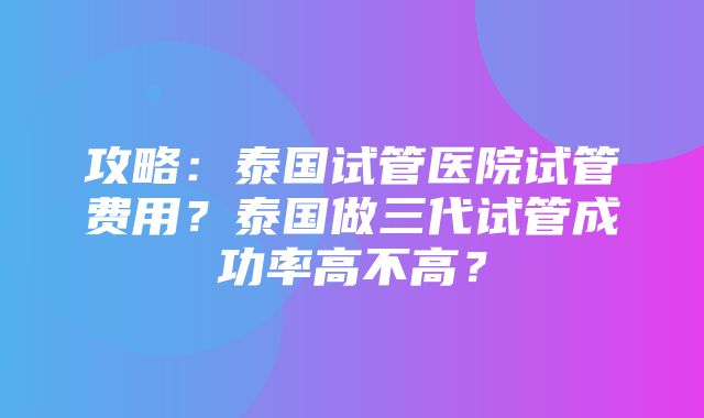 攻略：泰国试管医院试管费用？泰国做三代试管成功率高不高？