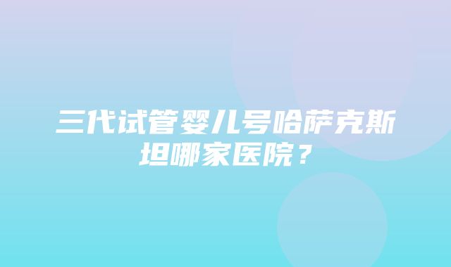 三代试管婴儿号哈萨克斯坦哪家医院？