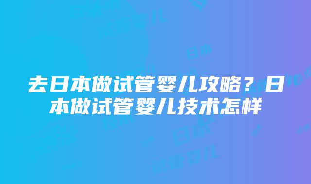 去日本做试管婴儿攻略？日本做试管婴儿技术怎样