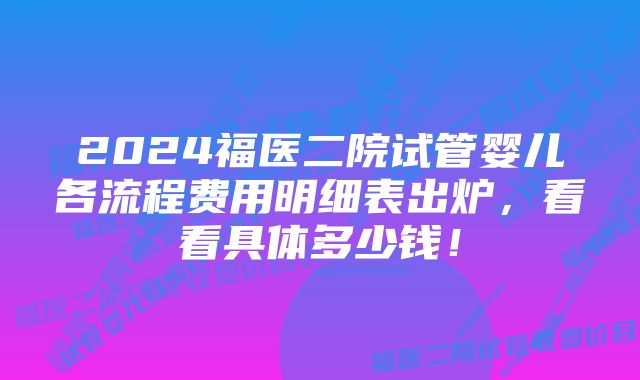 2024福医二院试管婴儿各流程费用明细表出炉，看看具体多少钱！