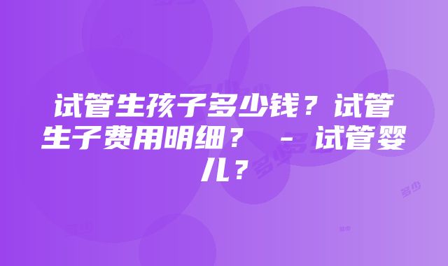 试管生孩子多少钱？试管生子费用明细？ - 试管婴儿？