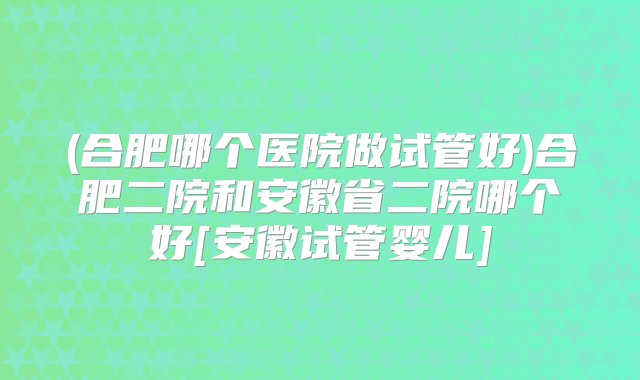 (合肥哪个医院做试管好)合肥二院和安徽省二院哪个好[安徽试管婴儿]