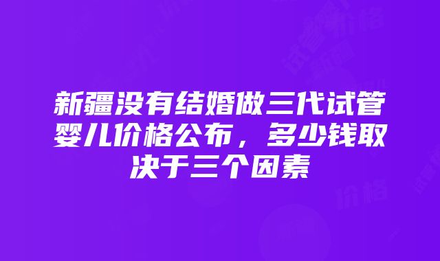 新疆没有结婚做三代试管婴儿价格公布，多少钱取决于三个因素