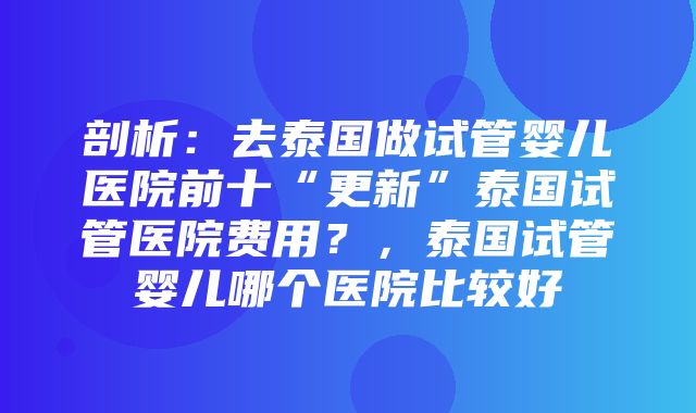 剖析：去泰国做试管婴儿医院前十“更新”泰国试管医院费用？，泰国试管婴儿哪个医院比较好