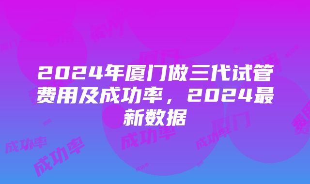 2024年厦门做三代试管费用及成功率，2024最新数据