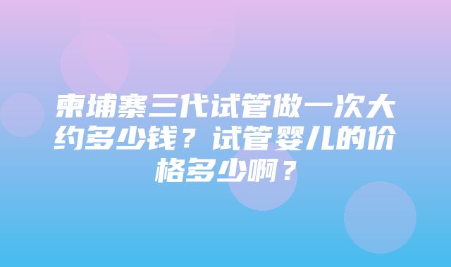 柬埔寨三代试管做一次大约多少钱？试管婴儿的价格多少啊？