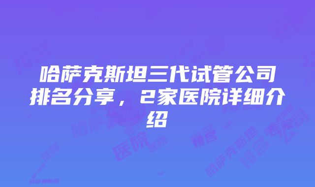 哈萨克斯坦三代试管公司排名分享，2家医院详细介绍