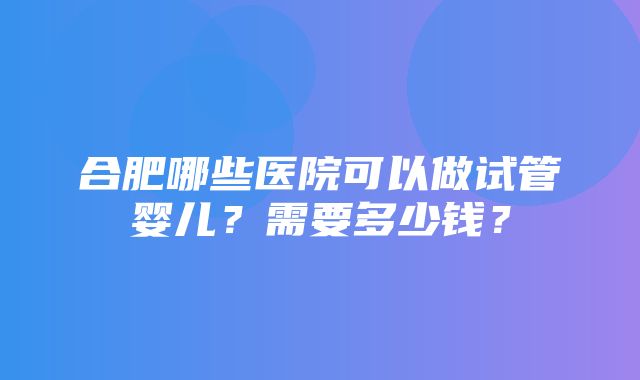 合肥哪些医院可以做试管婴儿？需要多少钱？