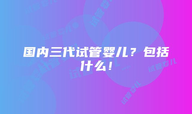 国内三代试管婴儿？包括什么！