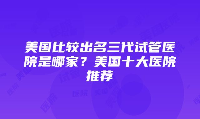 美国比较出名三代试管医院是哪家？美国十大医院推荐