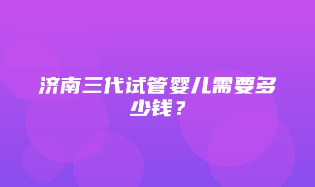 济南三代试管婴儿需要多少钱？