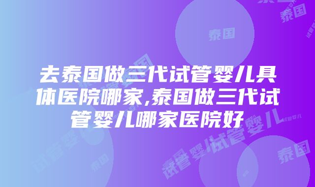 去泰国做三代试管婴儿具体医院哪家,泰国做三代试管婴儿哪家医院好